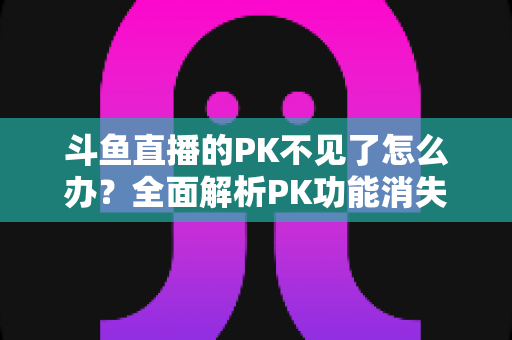 斗鱼直播的PK不见了怎么办？全面解析PK功能消失的原因与实用解决方法指南