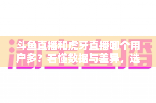 斗鱼直播和虎牙直播哪个用户多？看懂数据与差异，选对适合你的直播平台