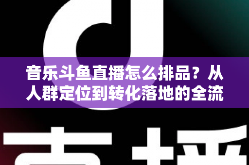 音乐斗鱼直播怎么排品？从人群定位到转化落地的全流程排品实操指南