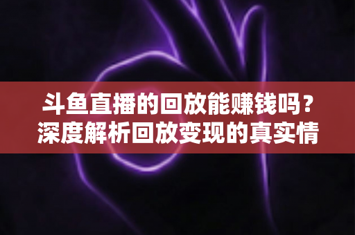 斗鱼直播的回放能赚钱吗？深度解析回放变现的真实情况与实用赚钱技巧