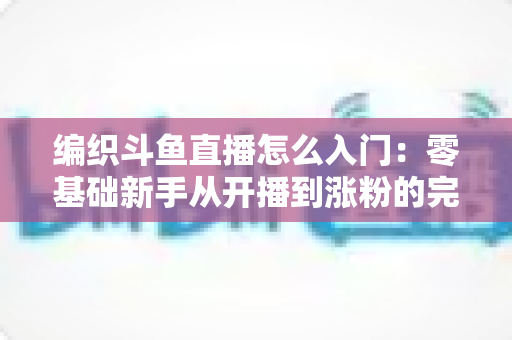 编织斗鱼直播怎么入门:零基础新手从开播到涨粉的完整实战指南 编织斗鱼直播怎么入门:零基础新手从开播到涨粉的完整实战指南