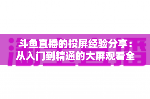 斗鱼直播的投屏经验分享：从入门到精通的大屏观看全攻略