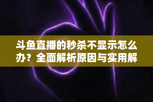 斗鱼直播的秒杀不显示怎么办？全面解析原因与实用解决方案指南