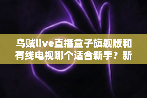 乌贼live直播盒子旗舰版和有线电视哪个适合新手?新手选购与使用全攻略 乌贼live直播盒子旗舰版和有线电视哪个适合新手?新手选购与使用全攻略