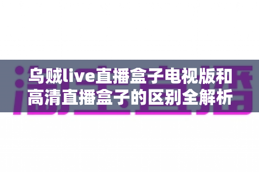 乌贼live直播盒子电视版和高清直播盒子的区别全解析：选对盒子，畅享大屏观影新体验