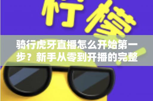 骑行虎牙直播怎么开始第一步?新手从零到开播的完整实战指南 骑行虎牙直播怎么开始第一步?新手从零到开播的完整实战指南