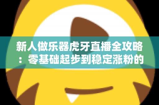 新人做乐器虎牙直播全攻略:零基础起步到稳定涨粉的实战指南 新人做乐器虎牙直播全攻略:零基础起步到稳定涨粉的实战指南