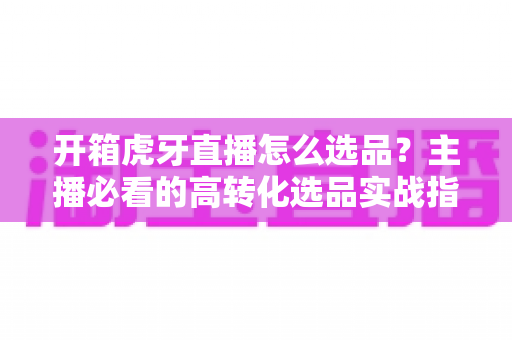 开箱虎牙直播怎么选品?主播必看的高转化选品实战指南 开箱虎牙直播怎么选品?主播必看的高转化选品实战指南