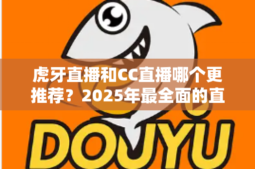 虎牙直播和CC直播哪个更推荐？2025年最全面的直播平台对比测评指南