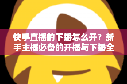 快手直播的下播怎么开?新手主播必备的开播与下播全流程实操指南 快手直播的下播怎么开?新手主播必备的开播与下播全流程实操指南
