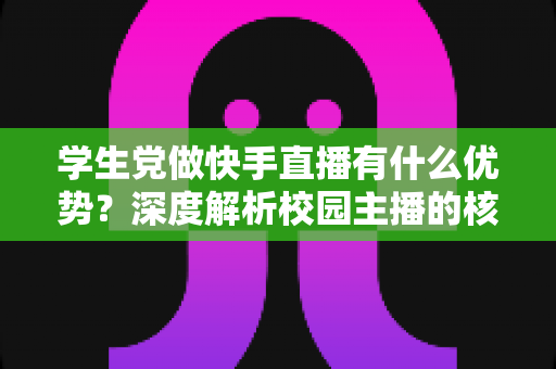 学生党做快手直播有什么优势？深度解析校园主播的核心竞争力与入门指南