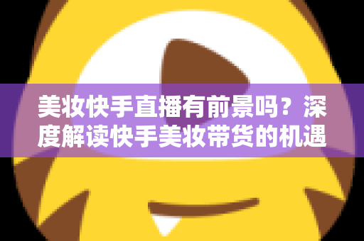 美妆快手直播有前景吗？深度解读快手美妆带货的机遇、挑战与破局之道