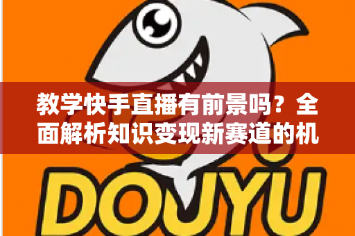 教学快手直播有前景吗?全面解析知识变现新赛道的机遇、挑战与实战指南 教学快手直播有前景吗?全面解析知识变现新赛道的机遇、挑战与实战指南