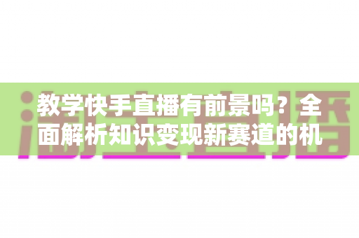 教学快手直播有前景吗?全面解析知识变现新赛道的机遇、挑战与实战指南 教学快手直播有前景吗?全面解析知识变现新赛道的机遇、挑战与实战指南