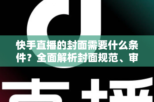 快手直播的封面需要什么条件？全面解析封面规范、审核标准与优化技巧