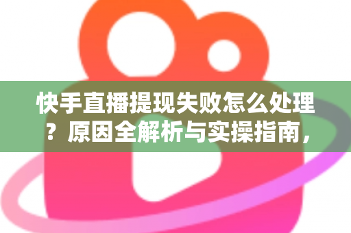 快手直播提现失败怎么处理？原因全解析与实操指南，让每一笔收益顺利到账
