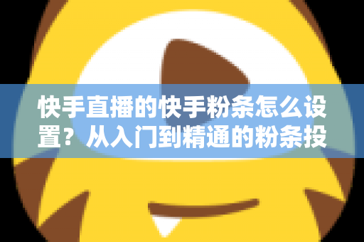 快手直播的快手粉条怎么设置？从入门到精通的粉条投放全攻略，助你直播间流量翻倍