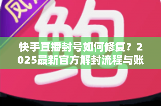 快手直播封号如何修复？2025最新官方解封流程与账号自救全攻略