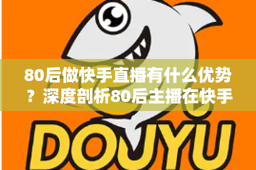 80后做快手直播有什么优势？深度剖析80后主播在快手平台的独特竞争力与发展前景