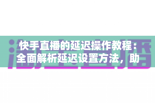 快手直播的延迟操作教程：全面解析延迟设置方法，助你轻松保护隐私、提升直播体验