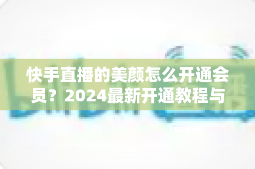 快手直播的美颜怎么开通会员？2024最新开通教程与常见问题全解析