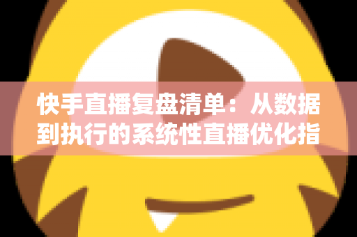 快手直播复盘清单：从数据到执行的系统性直播优化指南
