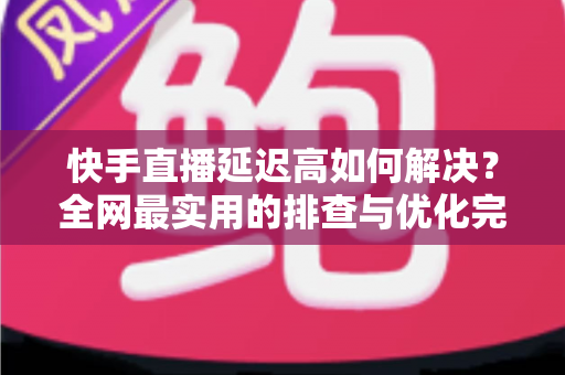 快手直播延迟高如何解决？全网最实用的排查与优化完整指南