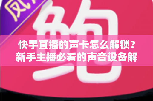 快手直播的声卡怎么解锁？新手主播必看的声音设备解锁与调试全攻略