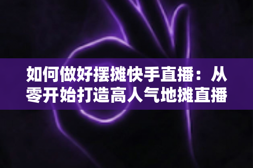 如何做好摆摊快手直播：从零开始打造高人气地摊直播的实战指南