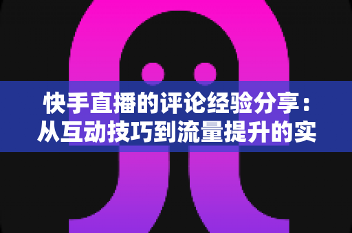 快手直播的评论经验分享：从互动技巧到流量提升的实战全攻略