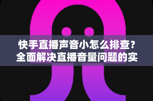 快手直播声音小怎么排查？全面解决直播音量问题的实用指南