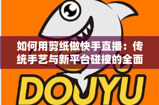 如何用剪纸做快手直播：传统手艺与新平台碰撞的全面实战指南