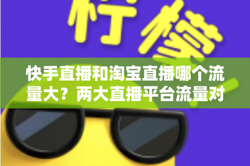 快手直播和淘宝直播哪个流量大？两大直播平台流量对比全解析与运营选择指南