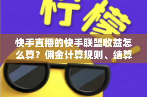 快手直播的快手联盟收益怎么算？佣金计算规则、结算周期与提现方法全解析