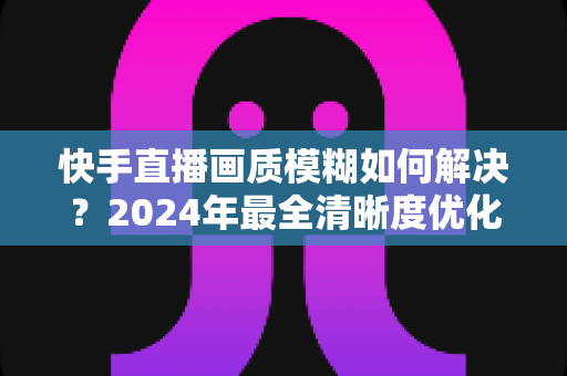 快手直播画质模糊如何解决？2024年最全清晰度优化指南，轻松打造高清直播效果