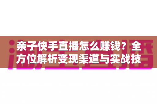亲子快手直播怎么赚钱？全方位解析变现渠道与实战技巧，助你开启家庭直播致富之路