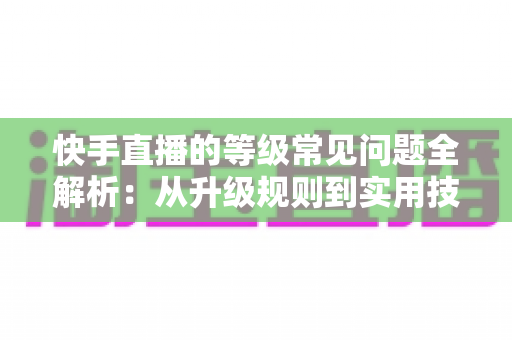 快手直播的等级常见问题全解析：从升级规则到实用技巧，一文读懂等级体系