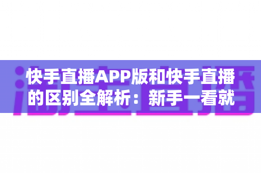 快手直播APP版和快手直播的区别全解析：新手一看就懂的选择指南