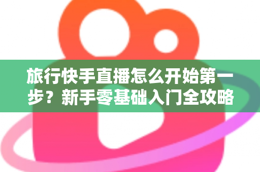 旅行快手直播怎么开始第一步?新手零基础入门全攻略,助你快速开启边走边播的精彩旅程 旅行快手直播怎么开始第一步?新手零基础入门全攻略,助你快速开启边走边播的精彩旅程