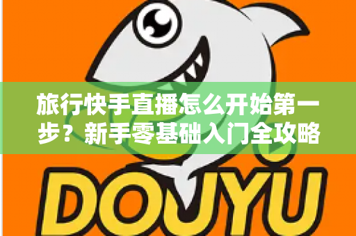 旅行快手直播怎么开始第一步？新手零基础入门全攻略，助你快速开启边走边播的精彩旅程