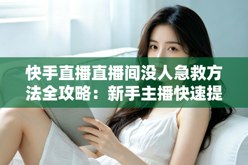 快手直播直播间没人急救方法全攻略：新手主播快速提升人气的实用技巧大全