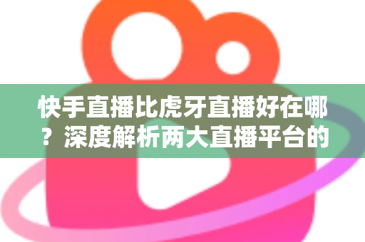 快手直播比虎牙直播好在哪？深度解析两大直播平台的核心优势与选择指南