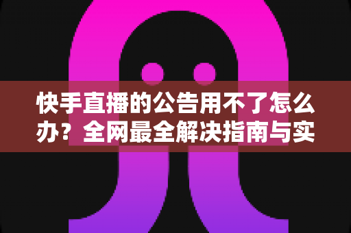 快手直播的公告用不了怎么办？全网最全解决指南与实用排查技巧