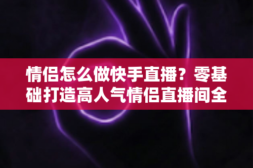 情侣怎么做快手直播？零基础打造高人气情侣直播间全攻略