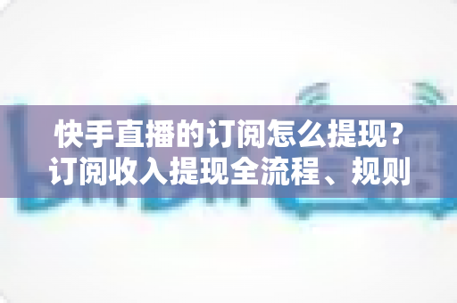 快手直播的订阅怎么提现？订阅收入提现全流程、规则与常见问题深度解析