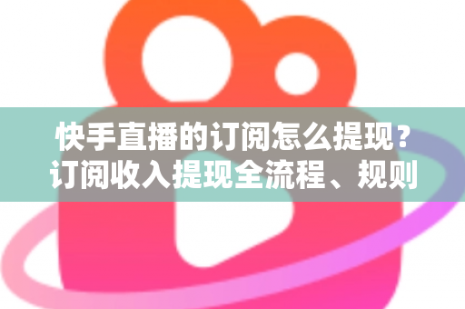 快手直播的订阅怎么提现？订阅收入提现全流程、规则与常见问题深度解析