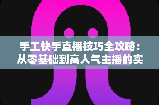 手工快手直播技巧全攻略：从零基础到高人气主播的实战指南