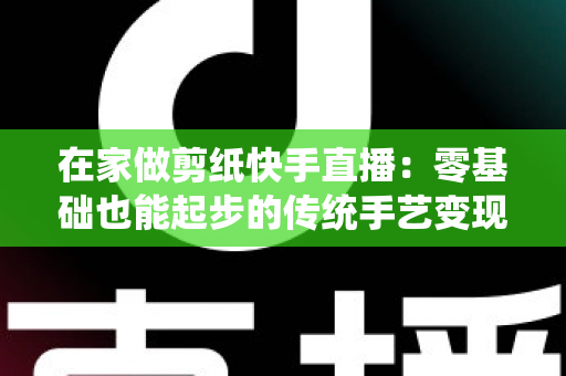在家做剪纸快手直播：零基础也能起步的传统手艺变现全攻略