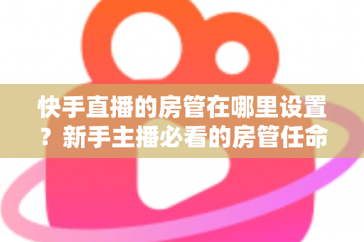 快手直播的房管在哪里设置？新手主播必看的房管任命全流程与实用管理指南