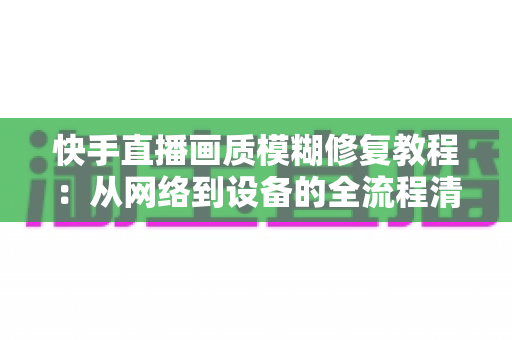 快手直播画质模糊修复教程：从网络到设备的全流程清晰化方案，助你快速告别“马赛克”直播